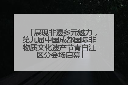 展现非遗多元魅力，第九届中国成都国际非物质文化遗产节青白江区分会场启幕