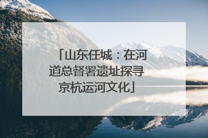 山东任城：在河道总督署遗址探寻京杭运河文化