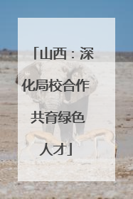 山西：深化局校合作 共育绿色人才