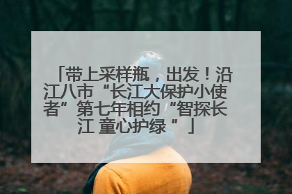 带上采样瓶，出发！沿江八市“长江大保护小使者”第七年相约“智探长江 童心护绿 ”