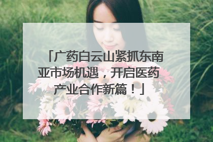 广药白云山紧抓东南亚市场机遇，开启医药产业合作新篇！