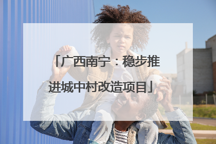 广西南宁：稳步推进城中村改造项目