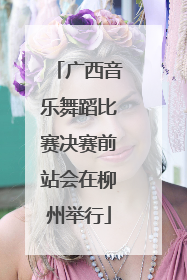 广西音乐舞蹈比赛决赛前站会在柳州举行