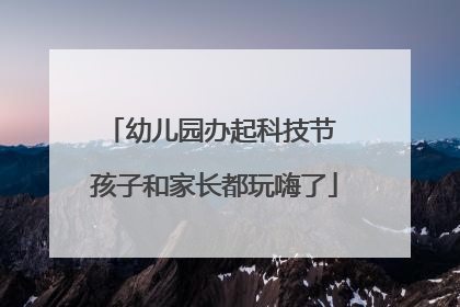 幼儿园办起科技节 孩子和家长都玩嗨了