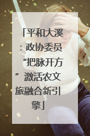 平和大溪：政协委员“把脉开方”激活农文旅融合新引擎