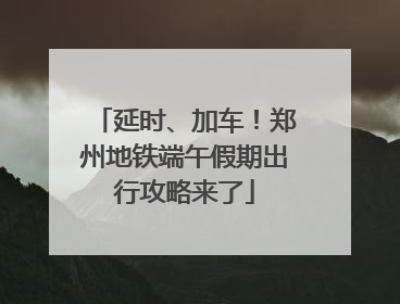 延时、加车！郑州地铁端午假期出行攻略来了
