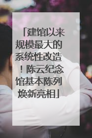 建馆以来规模最大的系统性改造！陈云纪念馆基本陈列焕新亮相