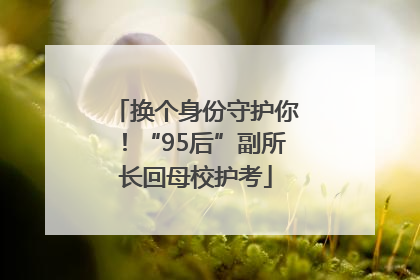 换个身份守护你！“95后”副所长回母校护考