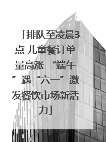 排队至凌晨3点 儿童餐订单量高涨 “端午”遇“六一”激发餐饮市场新活力