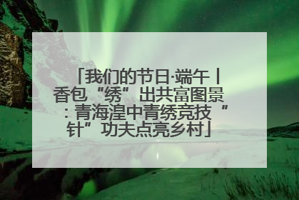 我们的节日·端午丨香包“绣”出共富图景：青海湟中青绣竞技“针”功夫点亮乡村