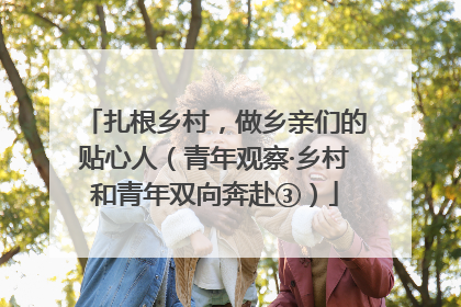 扎根乡村，做乡亲们的贴心人（青年观察·乡村和青年双向奔赴③）