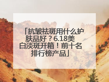 抗皱祛斑用什么护肤品好？6.18美白淡斑开箱！前十名排行榜产品