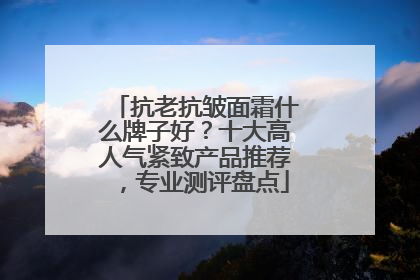 抗老抗皱面霜什么牌子好？十大高人气紧致产品推荐，专业测评盘点