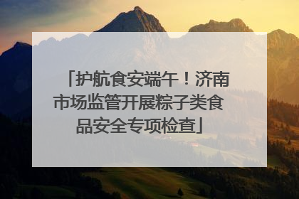 护航食安端午！济南市场监管开展粽子类食品安全专项检查