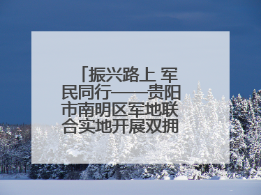 振兴路上 军民同行——贵阳市南明区军地联合实地开展双拥工作调研活动