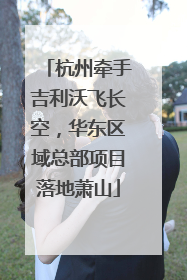 杭州牵手吉利沃飞长空，华东区域总部项目落地萧山