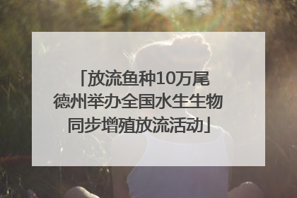 放流鱼种10万尾 德州举办全国水生生物同步增殖放流活动