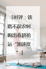 时评：铁路不误农时跑出春耕抢运“加速度”