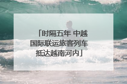 时隔五年 中越国际联运旅客列车抵达越南河内
