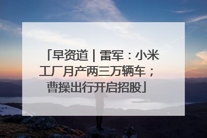 早资道｜雷军：小米工厂月产两三万辆车；曹操出行开启招股