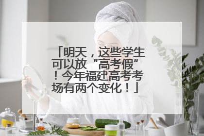 明天，这些学生可以放“高考假”！今年福建高考考场有两个变化！