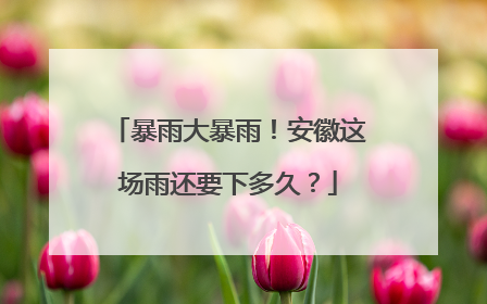 暴雨大暴雨！安徽这场雨还要下多久？