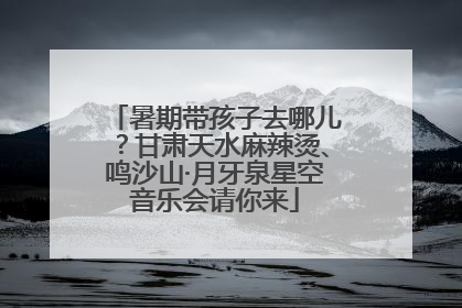 暑期带孩子去哪儿？甘肃天水麻辣烫、鸣沙山·月牙泉星空音乐会请你来