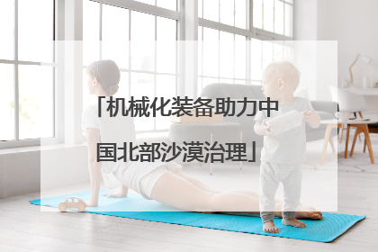 机械化装备助力中国北部沙漠治理