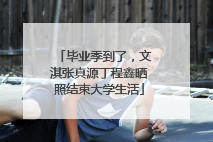 毕业季到了，文淇张真源丁程鑫晒照结束大学生活