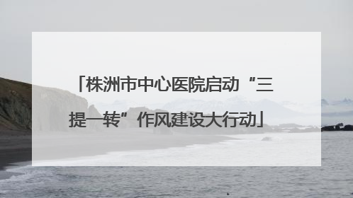 株洲市中心医院启动“三提一转”作风建设大行动