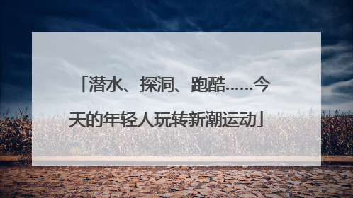 潜水、探洞、跑酷……今天的年轻人玩转新潮运动