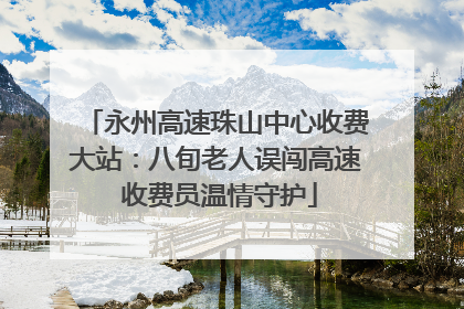 永州高速珠山中心收费大站：八旬老人误闯高速 收费员温情守护