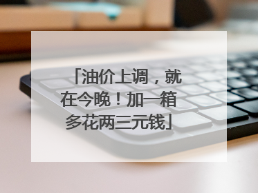 油价上调，就在今晚！加一箱多花两三元钱