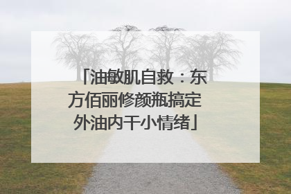 油敏肌自救：东方佰丽修颜瓶搞定外油内干小情绪