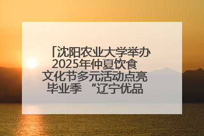 沈阳农业大学举办2025年仲夏饮食文化节多元活动点亮毕业季 “辽宁优品”进校园首站启动