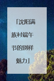 沈阳满族村端午节的别样魅力