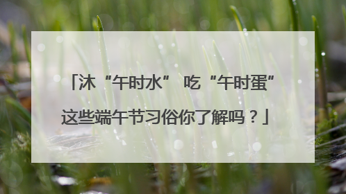 沐“午时水” 吃“午时蛋” 这些端午节习俗你了解吗？