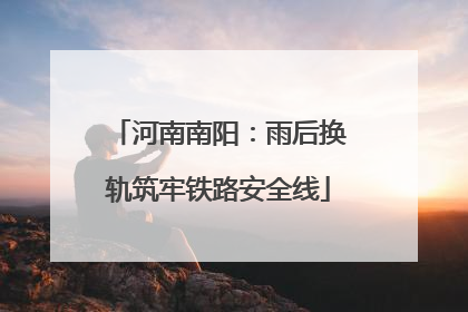 河南南阳：雨后换轨筑牢铁路安全线