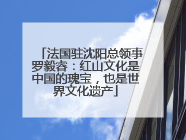 法国驻沈阳总领事罗毅睿：红山文化是中国的瑰宝，也是世界文化遗产