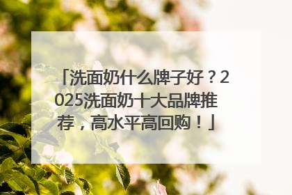 洗面奶什么牌子好？2025洗面奶十大品牌推荐，高水平高回购！