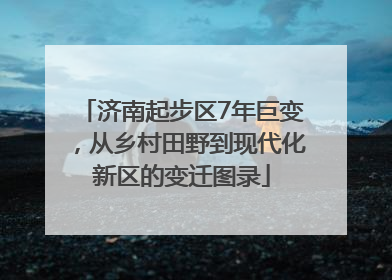 济南起步区7年巨变，从乡村田野到现代化新区的变迁图录