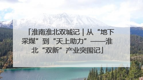 淮南淮北双城记｜从“地下采煤”到“天上助力”——淮北“双新”产业突围记