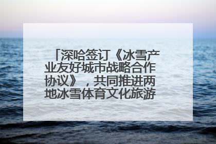 深哈签订《冰雪产业友好城市战略合作协议》，共同推进两地冰雪体育文化旅游高质量发展