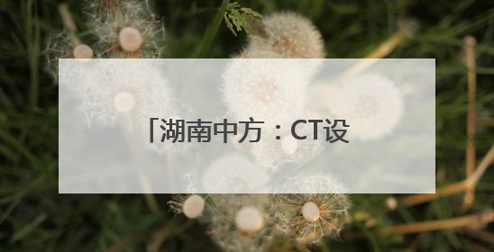 湖南中方：CT设备进乡镇 民众享便捷实惠医疗服务