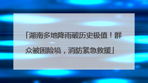 湖南多地降雨破历史极值！群众被困险境，消防紧急救援