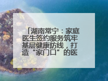 湖南常宁：家庭医生签约服务筑牢基层健康防线，打造“家门口”的医防融合样本