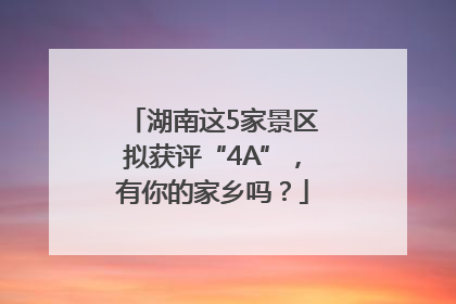 湖南这5家景区拟获评“4A”，有你的家乡吗？