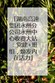 湖南高速集团永州分公司永州中心收费大站：党建+班组，焕发内在活力