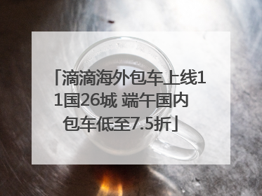 滴滴海外包车上线11国26城 端午国内包车低至7.5折