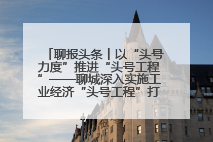 聊报头条丨以“头号力度”推进“头号工程”——聊城深入实施工业经济“头号工程”打造经济发展强引擎